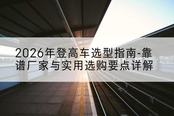 图们登高车厂家推荐-2026年登高车选型指南-靠谱厂家与实用选购要点详解