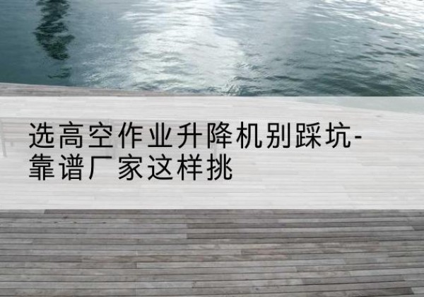 图们剪叉式升降机厂家-选高空作业升降机别踩坑-靠谱厂家这样挑