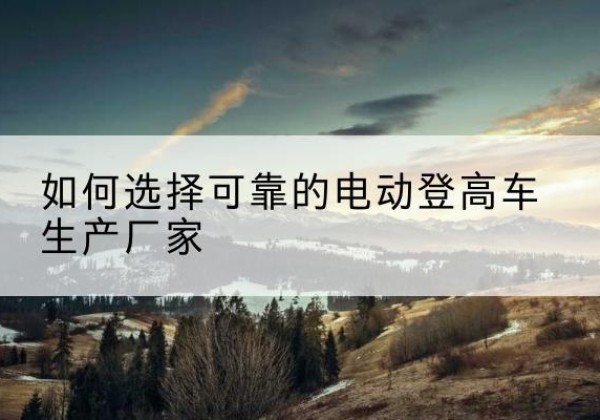 图们电动登高车厂家-如何选择可靠的电动登高车生产厂家
