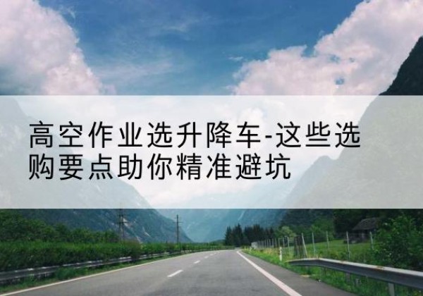 图们升降车厂家-高空作业选升降车-这些选购要点助你*避坑