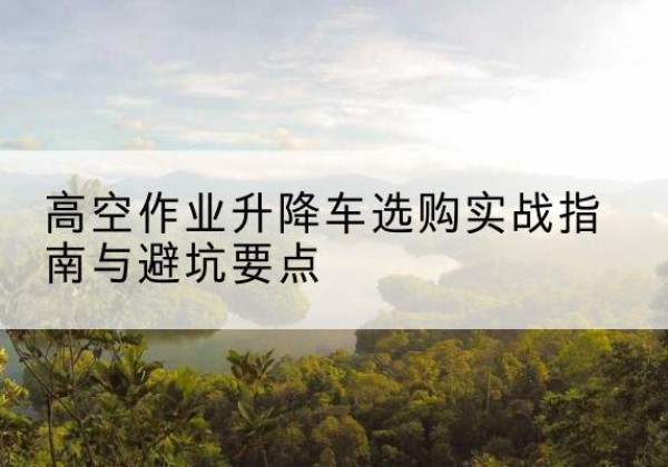 图们升降车怎么选-高空作业升降车选购实战指南与避坑要点