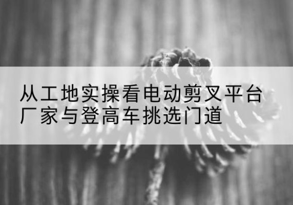 图们电动剪叉升降平台厂家-从工地实操看电动剪叉平台厂家与登高车挑选门道