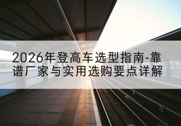 图们登高车厂家推荐-2026年登高车选型指南-靠谱厂家与实用选购要点详解