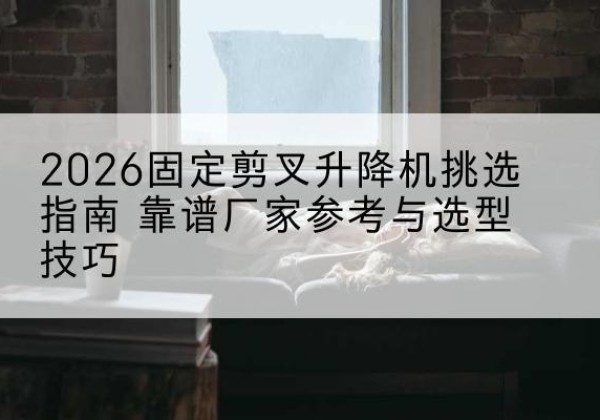 图们固定剪叉升降机厂家推荐-2026固定剪叉升降机挑选指南 靠谱厂家参考与选型技巧
